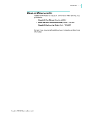 Page 11Introduction   1-7
VisuaLink 128/384 General Description
VisuaLink Documentation
Additional information on VisuaLink can be found in the following NEC 
publications:
•VisuaLink User Manual
, Stock # 0293884
•VisuaLink Quick Installation Guide
, Stock # 0293885
•VisuaLink Engineering Guide
, Stock # 0293886
Consult these documents for additional user, installation, and technical 
information. 