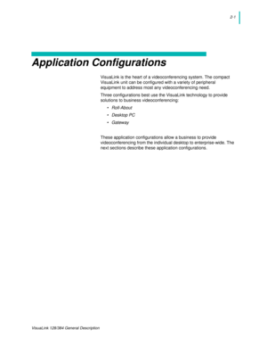 Page 132-1
VisuaLink 128/384 General Description
Application Configurations
VisuaLink is the heart of a videoconferencing system. The compact 
VisuaLink unit can be configured with a variety of peripheral 
equipment to address most any videoconferencing need.
Three configurations best use the VisuaLink technology to provide 
solutions to business videoconferencing:
• Roll-About
• Desktop PC
• Gateway
These application configurations allow a business to provide 
videoconferencing from the individual desktop to...