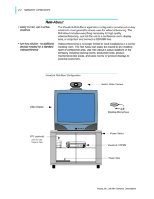 Page 142-2    Application Configurations
VisuaLink 128/384 General Description
Roll-About
• easily moved, use in active 
locationsThe VisuaLink Roll-About application configuration provides a turn-key 
solution to most general business uses for videoconferencing. The 
Roll-About includes everything necessary for high quality 
videoconferencing. Just roll the unit to a conference room, display 
area, or shop floor and connect a ISDN BRI line.
• turn-key solution-- no additional 
devices needed for a standard...