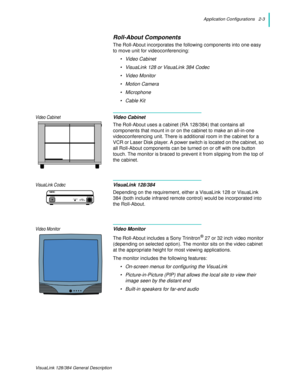 Page 15Application Configurations   2-3
VisuaLink 128/384 General Description
Roll-About Components
The Roll-About incorporates the following components into one easy 
to move unit for videoconferencing:
• Video Cabinet
• VisuaLink 128 or VisuaLink 384 Codec
• Video Monitor
• Motion Camera
• Microphone
•Cable Kit
Video CabinetVideo Cabinet
The Roll-About uses a cabinet (RA 128/384) that contains all 
components that mount in or on the cabinet to make an all-in-one 
videoconferencing unit. There is additional...