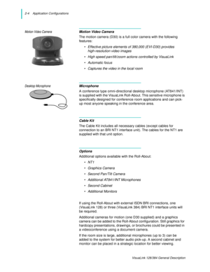 Page 162-4    Application Configurations
VisuaLink 128/384 General Description
Motion Video CameraMotion Video Camera
The motion camera (D30) is a full color camera with the following 
features:
• Effective picture elements of 380,000 (EVI-D30) provides
high-resolution video images
• High speed pan/tilt/zoom actions controlled by VisuaLink
• Automatic focus
• Captures the video in the local room
Desktop MicrophoneMicrophone
A conference type omni-directional desktop microphone (AT841/INT) 
is supplied with the...