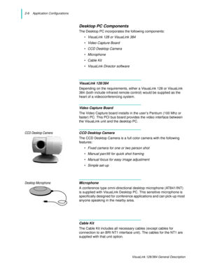 Page 182-6    Application Configurations
VisuaLink 128/384 General Description
Desktop PC Components
The Desktop PC incorporates the following components:
• VisuaLink 128 or VisuaLink 384
• Video Capture Board
• CCD Desktop Camera
• Microphone
•Cable Kit
• VisuaLink Director software
VisuaLink 128/384
Depending on the requirements, either a VisuaLink 128 or VisuaLink 
384 (both include infrared remote control) would be supplied as the 
heart of a videoconferencing system.
Video Capture Board
The Video Capture...