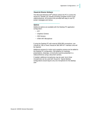 Page 19Application Configurations   2-7
VisuaLink 128/384 General Description
VisuaLink Director Software
This Microsoft Windows 95® software allows the PC to control the 
VisuaLink 128/384 unit, thereby providing complete control of the 
videoconference. All functions are provided with easy to use PC 
screen messages and menus.
Options
Additional options are available with the Desktop PC application 
configuration:
•NT1
• Graphics Camera
•D30 Camera
• AT841/INT Microphone
If using the Desktop PC with external...