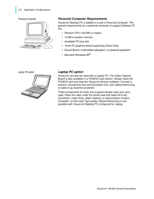 Page 202-8    Application Configurations
VisuaLink 128/384 General Description
Personal ComputerPersonal Computer Requirements
VisuaLink Desktop PC is added to a user’s Personal Computer. The 
general requirements for a personal computer to support Desktop PC 
are:
• Pentium CPU (100 Mhz or faster)
• 16 Mb of system memory
• Available PCI bus slot
• 16-bit PC graphics board supporting Direct Draw
• Sound Board, multimedia subsystem, or powered speakers
• Microsoft Windows 95
®
Laptop PC optionLaptop PC option...