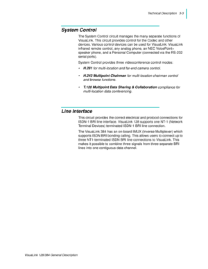 Page 25Technical Description   3-3
VisuaLink 128/384 General Description
System Control
The System Control circuit manages the many separate functions of 
VisuaLink. This circuit provides control for the Codec and other 
devices. Various control devices can be used for VisuaLink: VisuaLink 
infrared remote control, any analog phone, an NEC VoicePoint+ 
speaker phone, and a Personal Computer (connected via the RS-232 
serial ports).
System Control provides three videoconference control modes:
•H.281 
for...