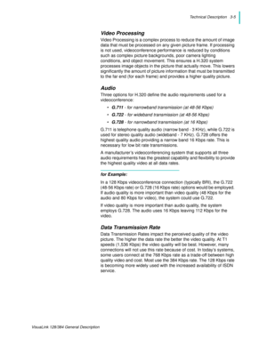 Page 27Technical Description   3-5
VisuaLink 128/384 General Description
Video Processing
Video Processing is a complex process to reduce the amount of image 
data that must be processed on any given picture frame. If processing 
is not used, videoconference performance is reduced by conditions 
such as complex picture backgrounds, poor camera lighting 
conditions, and object movement. This ensures a H.320 system 
processes image objects in the picture that actually move. This lowers 
significantly the amount...