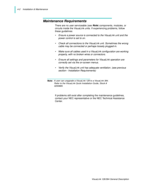 Page 304-2    Installation & Maintenance
VisuaLink 128/384 General Description
Maintenance Requirements
There are no user serviceable (see Note) components, modules, or 
circuits inside the VisuaLink units. If experiencing problems, follow 
these guidelines:
• Ensure a power source is connected to the VisuaLink unit and the 
power control is set to on.
• Check all connections to the VisuaLink unit. Sometimes the wrong 
cable may be connected or perhaps loosely plugged-in.
• Make sure all cables used in a...