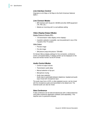 Page 385-8    Specifications
VisuaLink 128/384 General Description
Line Interface Control
Originate at a 64 Kbps or 56 Kbps to the North American National 
ISDN-1.
Line Connect Modes
• BRI interface with VisuaLink 128/384 and other ISDN equipment 
(TA, FAX, etc.).
• Selects an incoming call in a sub address setting
Video Display/Output Modes
Display Picture-in-Picture (PIP):
• 1/9 transmission video display (mirror display) 
• 4-position selection is possible. (can be positioned in any of the 
4 quads of the TV...