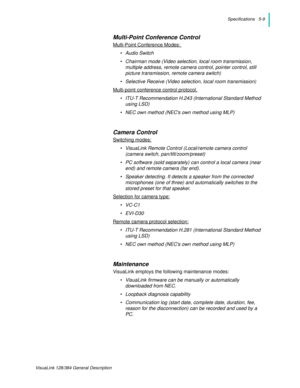 Page 39Specifications   5-9
VisuaLink 128/384 General Description
Multi-Point Conference Control
Multi-Point Conference Modes: 
•Audio Switch 
• Chairman mode (Video selection, local room transmission, 
multiple address, remote camera control, pointer control, still 
picture transmission, remote camera switch)
• Selective Receive (Video selection, local room transmission)
Multi-point conference control protocol.
• ITU-T Recommendation H.243 (International Standard Method 
using LSD) 
• NEC own method (NECs own...