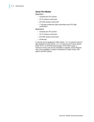 Page 405-10    Specifications
VisuaLink 128/384 General Description
Serial Port Modes
Serial Port 1
• Console port (PC control)
• VC-CI camera control port
• EVI-D30 camera control port
• T.120 data conference data transmission port (PC data 
conference) 
Serial Port 2
• Console port (PC control)
• VC-CI camera control port
• EVI-D30 camera control port
• IR Remote 
A console can be assigned to either Serial 1 or 2. A camera control is 
also assigned to either Serial 1 or 2. A camera control driver selects...