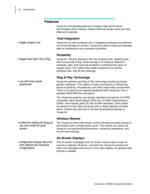 Page 61-2    Introduction
VisuaLink 128/384 General Description
Features
VisuaLink incorporates features for today’s high performance 
technologies while making a videoconference system easy and cost 
effective to operate.
Total Integration
• single compact unitVisuaLink is a self-contained unit. It integrates hardware and software 
into one small easy to use box. VisuaLink is easy to setup and likewise 
easy to troubleshoot any connection problems.
Portability
• weighs less than 5 lbs.(3 Kg)VisuaLink 128 and...