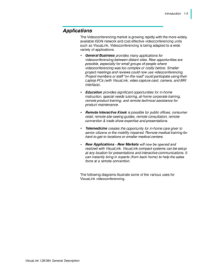 Page 9Introduction   1-5
VisuaLink 128/384 General Description
Applications
The Videoconferencing market is growing rapidly with the more widely 
available ISDN network and cost effective videoconferencing units 
such as VisuaLink. Videoconferencing is being adapted to a wide 
variety of applications.
•General Business
 provides many applications for 
videoconferencing between distant sites. New opportunities are 
possible, especially for small groups of people where 
videoconferencing was too complex or...