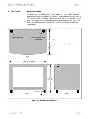 Page 11 NDA-24232 Issue 2.0Page 1-3
VisuaLink 128/384 Quick Installation Guide Chapter 1
1.2 Identification Equipment Cabinet
The VisuaLink 128/384 equipment cabinet consist of a metal cabinet with two 
Plexiglas doors that open outward.  It contents a shelf on which the VisuaLink 128/
384 control unit will be located.  Also located at the rear of the cabinet is a power 
strip.  The cabinet has two punch-out holes, one located in the lower rear for the 
power feed, and the other is located on the top at the...