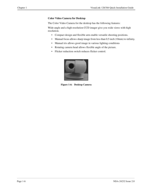 Page 14Page 1-6NDA-24232 Issue 2.0
Chapter 1 VisuaLink 128/384 Quick Installation Guide
Color Video Camera for Desktop
The Color Video Camera for the desktop has the following features:
Wide-angle and a high resolution CCD imager give you wide views with high 
resolution.
• Compact design and flexible arm enable versatile shooting positions.
• Manual focus allows sharp image from less than 0.5 inch (10mm) to infinity.
• Manual iris allows good image in various lighting conditions
• Rotating camera head allows...