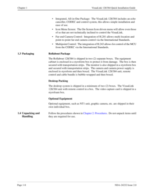 Page 16Page 1-8NDA-24232 Issue 2.0
Chapter 1 VisuaLink 128/384 Quick Installation Guide
• Integrated, All-in-One Package:  The VisuaLink 128/384 includes an echo 
canceller, CODEC and control system, this allows simple installation and 
ease of use.
• Icon Menu Screen:  The On-Screen Icon driven menu will allow even those 
of us that are not technically inclined to control the VisuaLink.
• Far-end Camera Control:  Integration of H.281 allows multi-location and 
point-to-point far-end camera control via the...