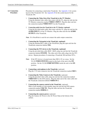 Page 19NDA-24232 Issue 2.0Page 2-3
VisuaLink 128/384 Quick Installation Guide Chapter 2
2.2 Connection 
ProcedureProcedure for connecting a stand-alone VisuaLink.  See Appendix A for system 
layout of the VisuaLink 128.  See Appendix B for the system layout for the 
VisuaLink 384.
1.Connecting the Video Out of the VisuaLink to the TV Monitor
Using the attached video cable, that comes with the VL, plug one side into the 
TV Monitor connection marked VIDEO 1 INPUT
.  Plug the other end into 
the connection marked...