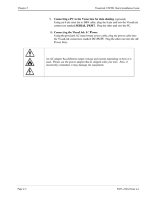 Page 20Page 2-4NDA-24232 Issue 2.0
Chapter 2 VisuaLink 128/384 Quick Installation Guide
9.Connecting a PC to the VisuaLink for data sharing. 
(optional)
Using an 8-pin mini din to DB9 cable, plug the 8-pin end into the VisuaLink 
connection marked SERIAL 2/RMT
.  Plug the other end into the PC.
10.Connecting the VisuaLink AC Power.
Using the provided AC transformer power cable, plug the power cable into 
the VisuaLink connection marked DC-IN-5V
.  Plug the other end into the AC 
Power Strip.
An AC adapter has...