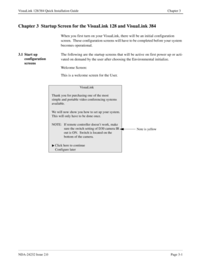 Page 21NDA-24232 Issue 2.0Page 3-1
VisuaLink 128/384 Quick Installation Guide Chapter 3
Chapter 3  Startup Screen for the VisuaLink 128 and VisuaLink 384
When you first turn on your VisuaLink, there will be an initial configuration 
screen.  These configuration screens will have to be completed before your system 
becomes operational.
3.1 Start up 
configuration 
screensThe following are the startup screens that will be active on first power up or acti-
vated on demand by the user after choosing the...