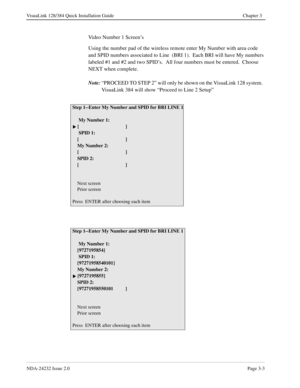 Page 23NDA-24232 Issue 2.0Page 3-3
VisuaLink 128/384 Quick Installation Guide Chapter 3
Video Number 1 Screen’s
Using the number pad of the wireless remote enter My Number with area code 
and SPID numbers associated to Line  (BRI 1).  Each BRI will have My numbers 
labeled #1 and #2 and two SPID’s.  All four numbers must be entered.  Choose 
NEXT when complete.  
Note:
“PROCEED TO STEP 2” will only be shown on the VisuaLink 128 system.  
VisuaLink 384 will show “Proceed to Line 2 Setup”   
Step 1--Enter My...