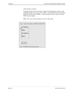 Page 24Page 3-4NDA-24232 Issue 2.0 
Chapter 3 VisuaLink 128/384 Quick Installation Guide
Video Number 2 Screens:
Using the number pad of the wireless remote enter My Number with area code 
and SPID numbers associated to Line  (BRI 2).  Each BRI will have My numbers 
labeled #1 and #2 and two SPID’s.  All four numbers must be entered.  Choose 
NEXT when complete.
Note:
  This screen will only appear on the VL 384 system.
Step 1--Enter My Number and SPID for BRI LINE 2
    My Number 1:
 []
    SPID 1:
    [ ]...