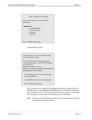 Page 27NDA-24232 Issue 2.0Page 3-7
VisuaLink 128/384 Quick Installation Guide Chapter 3
Congratulations Screen
The VisuaLink is now setup for the configuration you have entered.  Press the 
ENTER button on the REMOTE CONTROLLER, the VisuaLink will display a 
blue screen and recycle.  The VisuaLink should will power up to a normal state.   
You may begin to use the video conferencing system immediately.
Note:
If there are no My Numbers entered in the configuration the VisuaLink 
will display the Start Up...
