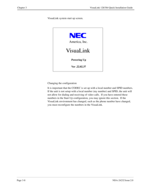 Page 28Page 3-8NDA-24232 Issue 2.0 
Chapter 3 VisuaLink 128/384 Quick Installation Guide
VisuaLink system start up screen.
Changing the configuration
It is important that the CODEC is set up with a local number and SPID numbers.  
If the unit is not setup with a local number (my number) and SPID, the unit will 
not allow for dialing and receiving of video calls.  If you have entered these 
numbers in the Start Up configuration, you may ignore this section.  If the 
VisuaLink environment has changed, such as the...