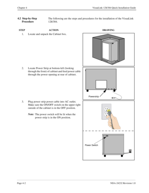 Page 30Page 4-2NDA-24232 Revision 1.0
Chapter 4 VisuaLink 128/384 Quick Installation Guide
4.2  Step-by-Step 
ProcedureThe following are the steps and procedures for the installation of the VisuaLink 
128/384.
STEP ACTION DRAWING
1. Locate and unpack the Cabinet box.
2. Locate Power Strip at bottom-left (looking 
through the front) of cabinet and feed power cable 
through the power opening at rear of cabinet.
3. Plug power strip power cable into AC outlet.  
Make sure the ON/OFF switch on the upper right...