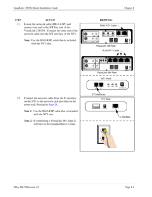 Page 37NDA-24232 Revision 1.0Page 4-9
VisuaLink 128/384 Quick Installation Guide Chapter 4
21. Locate the network cable (RJ45-RJ45) and 
connect one end to the S/T line port of the 
VisuaLink 128/384.  Connect the other end of the 
network cable into the S/T interface of the NT1.  
Note:
Use the 
RJ45-RJ45 cable that is included 
with the NT1 unit.
22. Connect the network cable from the U interface 
on the NT1 to the network jack provided on the 
room wall. Proceed to Step 24.
Note 1:
Use the 
RJ45-RJ45 cable...