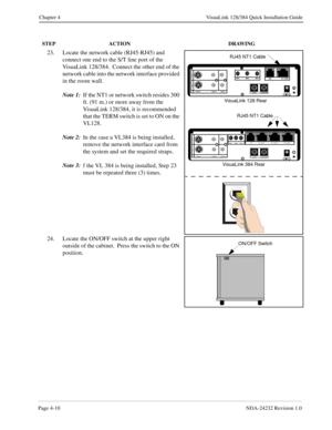 Page 38Page 4-10NDA-24232 Revision 1.0
Chapter 4 VisuaLink 128/384 Quick Installation Guide
23. Locate the network cable (RJ45-RJ45) and 
connect one end to the S/T line port of the 
VisuaLink 128/384.  Connect the other end of the 
network cable into the network interface provided 
in the room wall.
Note 1:
If the NT1 or network switch resides 300 
ft. (91 m.) or more away from the 
VisuaLink 128/384, it is recommended 
that the TERM switch is set to ON on the 
VL128.  
Note 2:
In the case a VL384 is being...