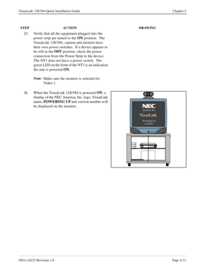 Page 39NDA-24232 Revision 1.0Page 4-11
VisuaLink 128/384 Quick Installation Guide Chapter 4
25. Verify that all the equipment plugged into the 
power strip are turned to the ON
 position.  The 
VisuaLink 128/384, camera and monitor have 
their own power switches.  If a device appears to 
be still in the OFF
 position, check the power 
connection from the Power Strip to the device. 
The NT1 does not have a power switch.  The 
green LED on the front of the NT1 is an indication 
the unit is powered ON
.
Note:
Make...