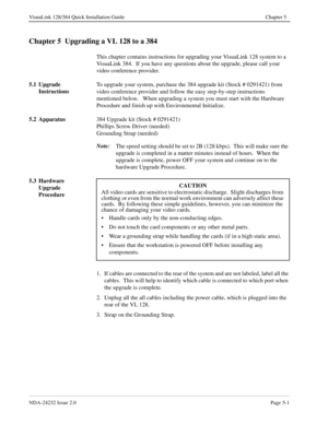 Page 41NDA-24232 Issue 2.0Page 5-1
VisuaLink 128/384 Quick Installation Guide Chapter 5
Chapter 5  Upgrading a VL 128 to a 384  
This chapter contains instructions for upgrading your VisuaLink 128 system to a 
VisuaLink 384.  If you have any questions about the upgrade, please call your 
video conference provider.
5.1 Upgrade 
InstructionsTo upgrade your system, purchase the 384 upgrade kit (Stock # 0291421) from 
video conference provider and follow the easy step-by-step instructions 
mentioned below.   When...