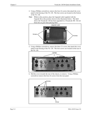 Page 42Page 5-2NDA-24232 Issue 2.0
Chapter 5 VisuaLink 128/384 Quick Installation Guide
4. Using a Phillips screwdriver, remove the four (4) screws that attach the cover 
panel to the housing of the VL 128.  The four screws are located on the bottom 
of the VL 128. 
Note:
While in this position, place the Upgrade Label supplied with the 
Upgrade Kit at the position shown in the illustration below.  The label 
shows the VisuaLink 128 has been upgraded to a VisuaLink 384.  Do not 
block the air grid when placing...