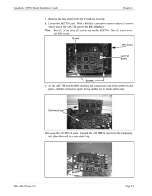 Page 43NDA-24232 Issue 2.0Page 5-3
VisuaLink 128/384 Quick Installation Guide Chapter 5
7. Remove the rear panel from the VisuaLink housing.
8. Locate the AEC7M card.  With a Phillips screwdriver remove three (3) screws 
which attach the AEC7M card to the BRI interface.  
Note:
Two (2) of the three (3) screws are on the AEC7M.  One (1) screw is on 
the BRI board.  
9. As the AEC7M and the BRI interface are connected at the front center of each 
panel, pull the connectors apart, being careful not to break either...