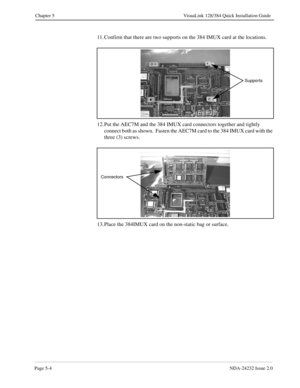 Page 44Page 5-4NDA-24232 Issue 2.0
Chapter 5 VisuaLink 128/384 Quick Installation Guide
11. Confirm that there are two supports on the 384 IMUX card at the locations.
 
12. Put the AEC7M and the 384 IMUX card connectors together and tightly 
connect both as shown.  Fasten the AEC7M card to the 384 IMUX card with the 
three (3) screws.
13. Place the 384IMUX card on the non-static bag or surface.
Supports
Connectors 