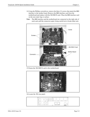 Page 45NDA-24232 Issue 2.0Page 5-5
VisuaLink 128/384 Quick Installation Guide Chapter 5
14. Using the Phillips screwdriver, remove the three (3) screws that attach the BRI 
interface to the mother board. Remove the BRI interface card from the 
motherboard and replace with the 384 IMUX card.  Place the BRI interface card 
on the non-static bag or surface.
Note:
The BRI interface and the motherboard are connected on the right side of 
each card, pull the connectors apart, being careful not to break either unit....