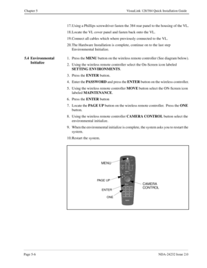 Page 46Page 5-6NDA-24232 Issue 2.0
Chapter 5 VisuaLink 128/384 Quick Installation Guide
17. Using a Phillips screwdriver fasten the 384 rear panel to the housing of the VL.
18. Locate the VL cover panel and fasten back onto the VL.
19. Connect all cables which where previously connected to the VL.
20. The Hardware Installation is complete, continue on to the last step 
Environmental Initialize.
5.4 Environmental 
Initialize1. Press the MENU
 button on the wireless remote controller (See diagram below).
2. Using...