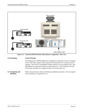 Page 49NDA-24232 Issue 2.0Page 6-3
VisuaLink Quick Installation Guide Chapter 6
Figure 6-2:   VisuaLink128/384 Desktop Videoconference Application - Rear View
6.4 Packaging System Package
The Desktop VL 128/384 application is shipped in a minimum of four (4) separate 
boxes. The Video capture card is enclosed in electrostatic box to protect it from 
damage.  The fixed or Controllable Camera (which ever was ordered), NT1, and 
Microphone are enclosed in their own Styrofoam box.  The VisuaLink 128 unit 
and...