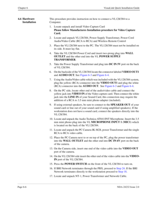 Page 52Page 6-6NDA-24232 Issue 2.0
Chapter 6 VisuaLink Quick Installation Guide
6.6 Hardware 
InstallationThis procedure provides instruction on how to connect a VL128/384 to a 
Computer.
1. Locate unpack and install Video Capture Card
Please follow Manufactures Installation procedure for Video Capture 
Card.
2. Locate and unpack VL128/384, Power Supply Transformer, Power Cord 
Audio/Video Cable (RCA to RCA) and Wireless Remote Control
3. Place the VL128/384 next to the PC. The VL128/384 must not be installed...