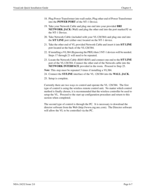 Page 53NDA-24232 Issue 2.0Page 6-7
VisuaLink Quick Installation Guide Chapter 6
18. Plug Power Transformer into wall outlet, Plug other end of Power Transformer 
into the POWER PORT
 of the NT-1 Device.
19. Take your Network Cable and plug one end into your provided BRI 
NETWORK JACK
 (Wall) and plug the other end into the port marked U
 on 
the NT-1 Device.
20. Take Network Cable (included with your VL128/384) and plug one end into 
the S/T LINE
 port (either one) located on the NT-1 device.
21. Take the other...