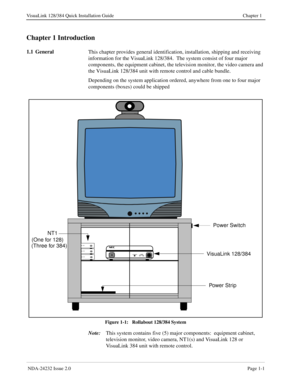 Page 9 NDA-24232 Issue 2.0Page 1-1
VisuaLink 128/384 Quick Installation Guide Chapter 1
Chapter 1 Introduction
1.1 General
This chapter provides general identification, installation, shipping and receiving  
information for the VisuaLink 128/384.  The system consist of four major 
components, the equipment cabinet, the television monitor, the video camera and 
the VisuaLink 128/384 unit with remote control and cable bundle.
Depending on the system application ordered, anywhere from one to four major...