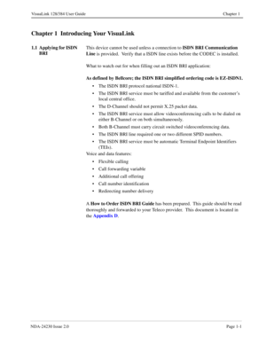 Page 11NDA-24230 Issue 2.0Page 1-1
VisuaLink 128/384 User Guide Chapter 1
Chapter 1  Introducing Your VisuaLink
1.1  Applying for ISDN 
BRIThis device cannot be used unless a connection to ISDN BRI Communication 
Line
 is provided.  Verify that a ISDN line exists before the CODEC is installed.
What to watch out for when filling out an ISDN BRI application:
As defined by Bellcore; the ISDN BRI simplified ordering code is EZ-ISDN1.
• The ISDN BRI protocol national ISDN-1.
• The ISDN BRI service must be tariffed...