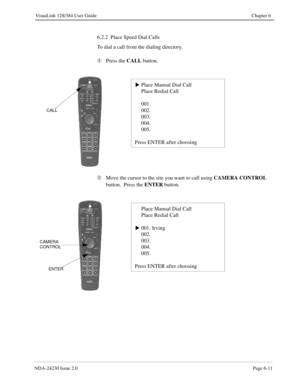 Page 101NDA-24230 Issue 2.0Page 6-11
VisuaLink 128/384 User Guide Chapter 6
6.2.2  Place Speed Dial Calls
To dial a call from the dialing directory.
¬
Press the CALL
 button.
Á
Move the cursor to the site you want to call using CAMERA CONTROL
 
button.  Press the ENTER
 button.
Place Manual Dial Call
Place Redial Call
001.
002.
003.
004.
005.
Press ENTER after choosings
CALL
Place Manual Dial Call
Place Redial Call
001. Irving
002.
003.
004.
005.
Press ENTER after choosing
s
CAMERA
CONTROL
ENTER 