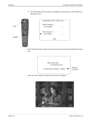 Page 102Page 6-12NDA-24230 Issue 2.0
Chapter 6 VisuaLink 128/384 User Guide
Â
The following series of screens will appear on the monitor as the VisuaLink is 
placing the call.
Once the line has been connected, the screen will automatically display the remote 
site.
After the lines connect a picture from the far-site appears.
Calling Remote Site.  Please wait…
Phone Number 1
  
[ 9725185000  ]
Phone Number  2
  [ 9725185001                        ]
REC
s
ENTER
CALL
Receiving Video 
       from Remote Site...