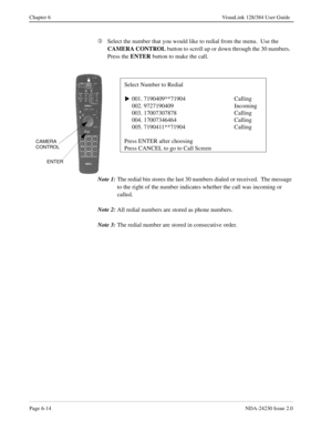 Page 104Page 6-14NDA-24230 Issue 2.0
Chapter 6 VisuaLink 128/384 User Guide
Â
Select the number that you would like to redial from the menu.  Use the 
CAMERA CONTROL
 button to scroll up or down through the 30 numbers.  
Press the ENTER
 button to make the call.
Note 1:
The redial bin stores the last 30 numbers dialed or received.  The message 
to the right of the number indicates whether the call was incoming or 
called.
Note 2:
All redial numbers are stored as phone numbers.
Note 3:
The redial number are...