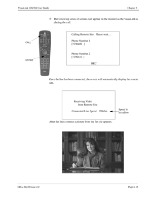 Page 105NDA-24230 Issue 2.0Page 6-15
VisuaLink 128/384 User Guide Chapter 6
Ã
The following series of screens will appear on the monitor as the VisuaLink is 
placing the call.
Once the line has been connected, the screen will automatically display the remote 
site.
After the lines connect a picture from the far-site appears.
Calling Remote Site.  Please wait…
Phone Number 1
[7190409   ]
Phone Number 2
[7190410  ]
REC
ENTER
CALL
Receiving Video 
      from Remote Site
Connected Line Speed:  128kb/s
Speed is 
in...