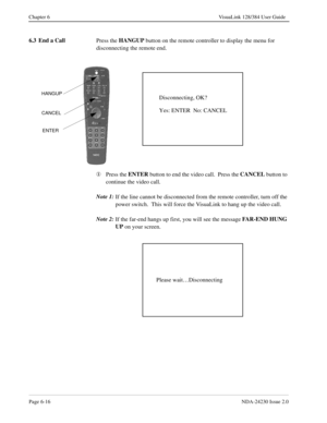 Page 106Page 6-16NDA-24230 Issue 2.0
Chapter 6 VisuaLink 128/384 User Guide
6.3 End a Call
Press the HANGUP
 button on the remote controller to display the menu for 
disconnecting the remote end.
¬
Press the ENTER
 button to end the video call.  Press the CANCEL
 button to 
continue the video call.
Note 1:
If the line cannot be disconnected from the remote controller, turn off the 
power switch.  This will force the VisuaLink to hang up the video call.
Note 2:
If the far-end hangs up first, you will see the...