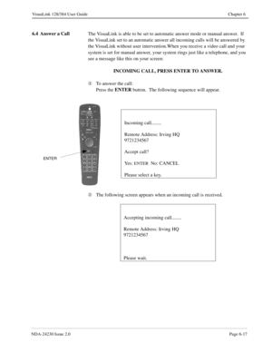 Page 107NDA-24230 Issue 2.0Page 6-17
VisuaLink 128/384 User Guide Chapter 6
6.4 Answer a Call
The VisuaLink is able to be set to automatic answer mode or manual answer.  If 
the VisuaLink set to an automatic answer all incoming calls will be answered by 
the VisuaLink without user intervention.When you receive a video call and your 
system is set for manual answer, your system rings just like a telephone, and you 
see a message like this on your screen:  
INCOMING CALL, PRESS ENTER TO ANSWER.
¬
To answer the...