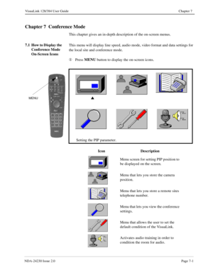 Page 109NDA-24230 Issue 2.0Page 7-1
VisuaLink 128/384 User Guide Chapter 7
Chapter 7  Conference Mode
This chapter gives an in-depth description of the on-screen menus.
7.1 How to Display the 
Conference Mode 
On-Screen IconsThis menu will display line speed, audio mode, video format and data settings for 
the local site and conference mode.
¬
Press MENU
 button to display the on-screen icons.
s
Setting the PIP parameter.MENU
Icon Description
Menu screen for setting PIP position to 
be displayed on the screen....