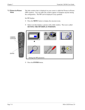 Page 112Page 7-4NDA-24230 Issue 2.0
Chapter 7 VisuaLink 128/384 User Guide
7.2 Picture-in-Picture 
MenuThe little window that is displayed on your screen is called the Picture-in-Picture 
(PIP) windows.  You can make this window appear or disappear anytime during 
the configuration.  The PIP can be displayed in any quadrant.
Set PIP display:
¬
Press the MENU
 button to display the onscreen icons.
Á
Select icon that displays a picture with a little window.  The icon is called 
SETTING THE PIP DISPLAY POSITION
....