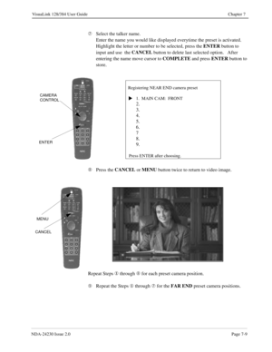 Page 117NDA-24230 Issue 2.0Page 7-9
VisuaLink 128/384 User Guide Chapter 7
Æ
Select the talker name.
Enter the name you would like displayed everytime the preset is activated.  
Highlight the letter or number to be selected, press the ENTER
 button to 
input and use  the CANCEL
 button to delete last selected option.   After 
entering the name move cursor to COMPLETE
 and press ENTER
 button to 
store.
Ç
Press the CANCEL
 or MENU
 button twice to return to video image.
Repeat Steps ¬ 
through Ç 
for each preset...